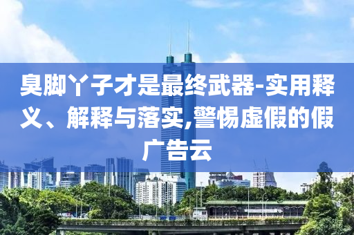 臭腳丫子才是最終武器-實用釋義、解釋與落實,警惕虛假的假廣告云