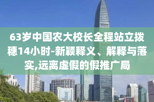 63歲中國農(nóng)大校長全程站立撥穗14小時-新穎釋義、解釋與落實,遠離虛假的假推廣局