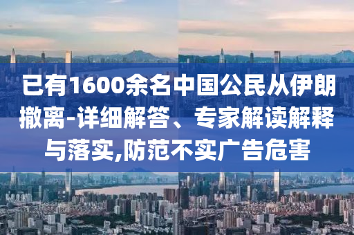 已有1600余名中國(guó)公民從伊朗撤離-詳細(xì)解答、專家解讀解釋與落實(shí),防范不實(shí)廣告危害