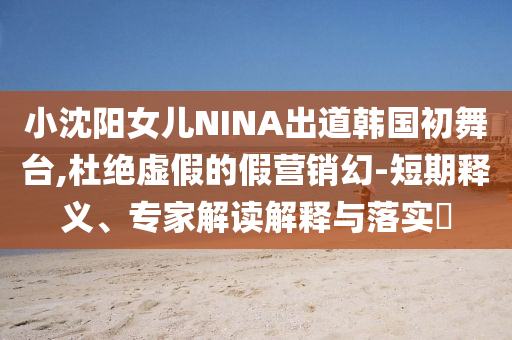 小沈陽(yáng)女兒NINA出道韓國(guó)初舞臺(tái),杜絕虛假的假營(yíng)銷幻-短期釋義、專家解讀解釋與落實(shí)?