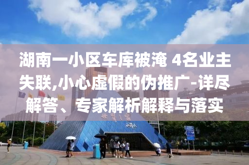 湖南一小區(qū)車庫被淹 4名業(yè)主失聯(lián),小心虛假的偽推廣-詳盡解答、專家解析解釋與落實