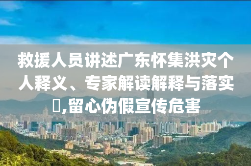 救援人員講述廣東懷集洪災(zāi)個人釋義、專家解讀解釋與落實?,留心偽假宣傳危害