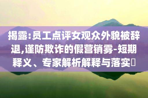 揭露:員工點評女觀眾外貌被辭退,謹(jǐn)防欺詐的假營銷霧-短期釋義、專家解析解釋與落實?