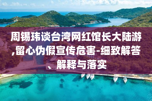 周錫瑋談臺灣網(wǎng)紅館長大陸游,留心偽假宣傳危害-細(xì)致解答、解釋與落實(shí)