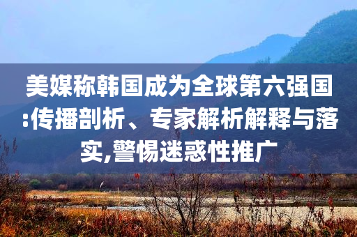 美媒稱韓國成為全球第六強(qiáng)國:傳播剖析、專家解析解釋與落實(shí),警惕迷惑性推廣