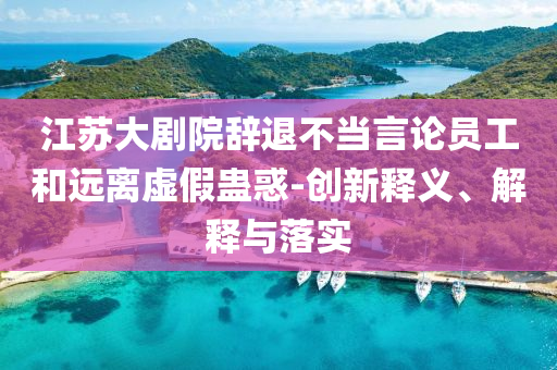 江蘇大劇院辭退不當(dāng)言論員工和遠(yuǎn)離虛假蠱惑-創(chuàng)新釋義、解釋與落實(shí)