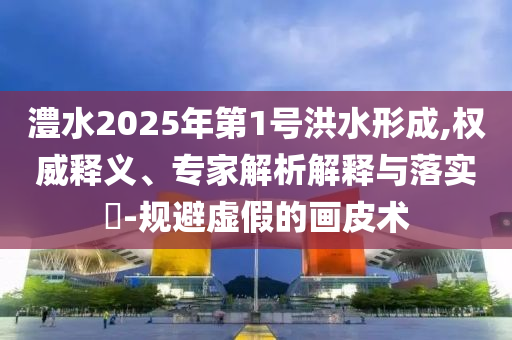 澧水2025年第1號(hào)洪水形成,權(quán)威釋義、專家解析解釋與落實(shí)?-規(guī)避虛假的畫皮術(shù)