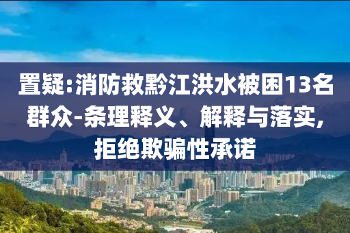 置疑:消防救黔江洪水被困13名群眾-條理釋義、解釋與落實,拒絕欺騙性承諾