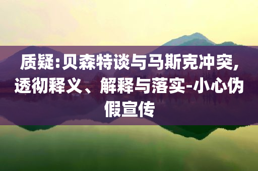 質(zhì)疑:貝森特談與馬斯克沖突,透徹釋義、解釋與落實(shí)-小心偽假宣傳