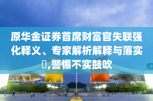 原華金證券首席財富官失聯(lián)強化釋義、專家解析解釋與落實?,警惕不實鼓吹