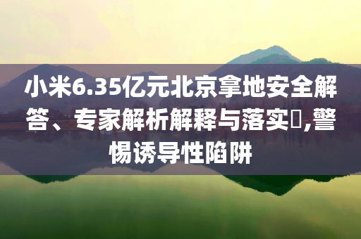 小米6.35億元北京拿地安全解答、專家解析解釋與落實?,警惕誘導性陷阱