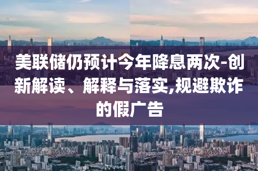 美聯(lián)儲仍預(yù)計今年降息兩次-創(chuàng)新解讀、解釋與落實(shí),規(guī)避欺詐的假廣告