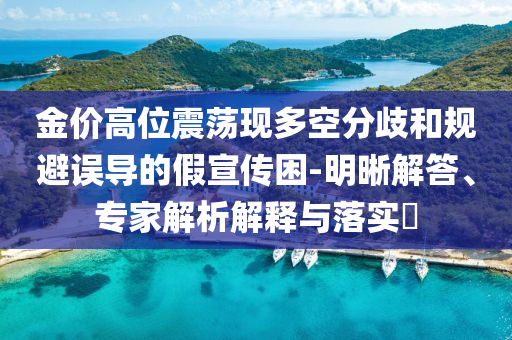 金價(jià)高位震蕩現(xiàn)多空分歧和規(guī)避誤導(dǎo)的假宣傳困-明晰解答、專家解析解釋與落實(shí)?