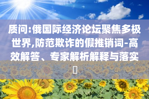 質(zhì)問:俄國(guó)際經(jīng)濟(jì)論壇聚焦多極世界,防范欺詐的假推銷詞-高效解答、專家解析解釋與落實(shí)?