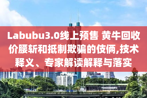 Labubu3.0線上預(yù)售 黃?；厥諆r(jià)腰斬和抵制欺騙的伎倆,技術(shù)釋義、專家解讀解釋與落實(shí)