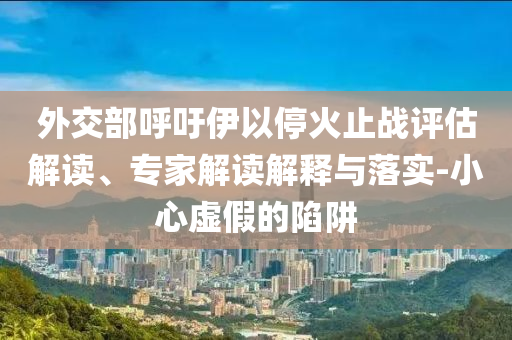 外交部呼吁伊以?；鹬箲?zhàn)評(píng)估解讀、專家解讀解釋與落實(shí)-小心虛假的陷阱