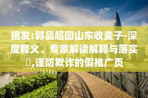 揭發(fā):郭品超回山東收麥子-深度釋義、專家解讀解釋與落實(shí)?,謹(jǐn)防欺詐的假推廣頁