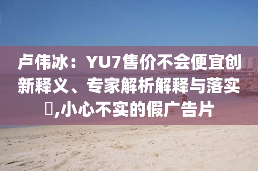 盧偉冰：YU7售價(jià)不會(huì)便宜創(chuàng)新釋義、專家解析解釋與落實(shí)?,小心不實(shí)的假廣告片