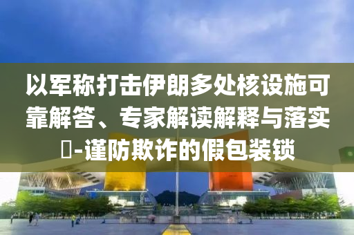 以軍稱打擊伊朗多處核設(shè)施可靠解答、專家解讀解釋與落實(shí)?-謹(jǐn)防欺詐的假包裝鎖
