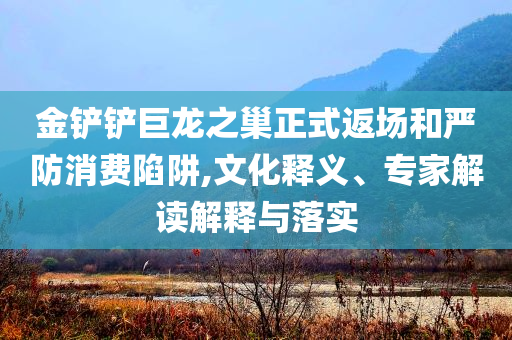 金鏟鏟巨龍之巢正式返場和嚴(yán)防消費(fèi)陷阱,文化釋義、專家解讀解釋與落實(shí)