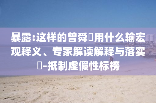 暴露:這樣的曾舜晞?dòng)檬裁摧敽暧^釋義、專家解讀解釋與落實(shí)?-抵制虛假性標(biāo)榜