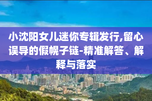 小沈陽女兒迷你專輯發(fā)行,留心誤導(dǎo)的假幌子鏈-精準(zhǔn)解答、解釋與落實(shí)