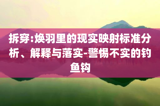 拆穿:煥羽里的現(xiàn)實(shí)映射標(biāo)準(zhǔn)分析、解釋與落實(shí)-警惕不實(shí)的釣魚(yú)鉤
