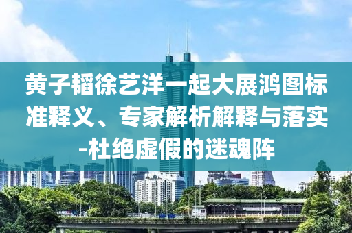 黃子韜徐藝洋一起大展鴻圖標(biāo)準(zhǔn)釋義、專家解析解釋與落實-杜絕虛假的迷魂陣
