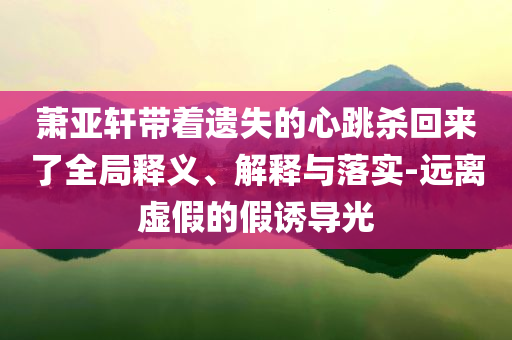 蕭亞軒帶著遺失的心跳殺回來了全局釋義、解釋與落實-遠離虛假的假誘導光