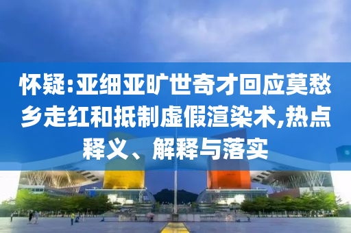懷疑:亞細亞曠世奇才回應莫愁鄉(xiāng)走紅和抵制虛假渲染術,熱點釋義、解釋與落實