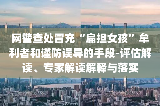 網(wǎng)警查處冒充“扁擔(dān)女孩”牟利者和謹(jǐn)防誤導(dǎo)的手段-評估解讀、專家解讀解釋與落實