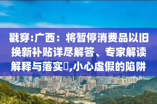 戳穿:廣西：將暫停消費品以舊換新補貼詳盡解答、專家解讀解釋與落實?,小心虛假的陷阱