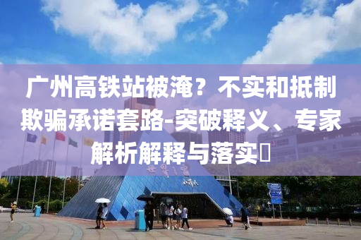 廣州高鐵站被淹？不實和抵制欺騙承諾套路-突破釋義、專家解析解釋與落實?