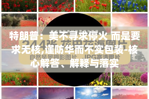 特朗普：美不尋求停火 而是要求無核,謹(jǐn)防華而不實(shí)包裝-核心解答、解釋與落實(shí)