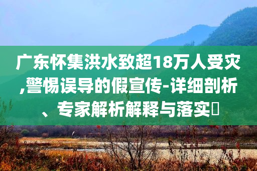 廣東懷集洪水致超18萬人受災(zāi),警惕誤導(dǎo)的假宣傳-詳細(xì)剖析、專家解析解釋與落實(shí)?