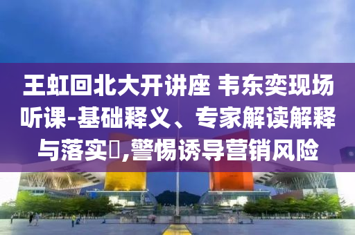 王虹回北大開講座 韋東奕現(xiàn)場聽課-基礎(chǔ)釋義、專家解讀解釋與落實(shí)?,警惕誘導(dǎo)營銷風(fēng)險