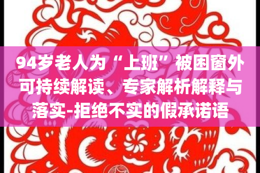 94歲老人為“上班”被困窗外可持續(xù)解讀、專家解析解釋與落實-拒絕不實的假承諾語