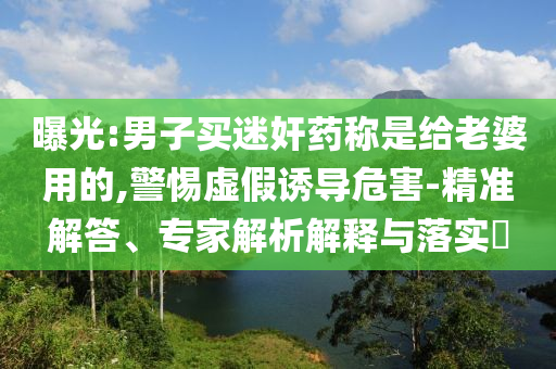 曝光:男子買迷奸藥稱是給老婆用的,警惕虛假誘導(dǎo)危害-精準解答、專家解析解釋與落實?