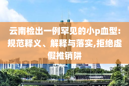 云南檢出一例罕見的小p血型:規(guī)范釋義、解釋與落實,拒絕虛假推銷阱