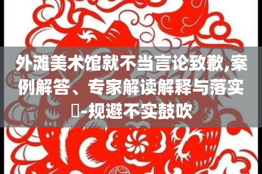 外灘美術(shù)館就不當(dāng)言論致歉,案例解答、專家解讀解釋與落實?-規(guī)避不實鼓吹
