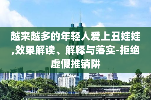 越來越多的年輕人愛上丑娃娃,效果解讀、解釋與落實-拒絕虛假推銷阱