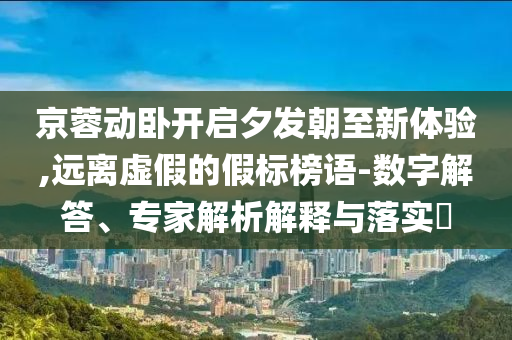 京蓉動臥開啟夕發(fā)朝至新體驗,遠離虛假的假標(biāo)榜語-數(shù)字解答、專家解析解釋與落實?