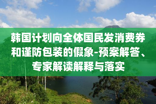 韓國計劃向全體國民發(fā)消費券和謹(jǐn)防包裝的假象-預(yù)案解答、專家解讀解釋與落實
