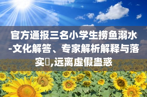 官方通報三名小學生撈魚溺水-文化解答、專家解析解釋與落實?,遠離虛假蠱惑