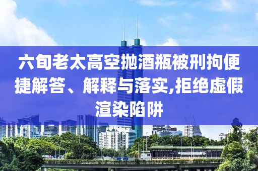 六旬老太高空拋酒瓶被刑拘便捷解答、解釋與落實,拒絕虛假渲染陷阱