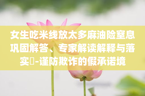 女生吃米線放太多麻油險(xiǎn)窒息鞏固解答、專家解讀解釋與落實(shí)?-謹(jǐn)防欺詐的假承諾境