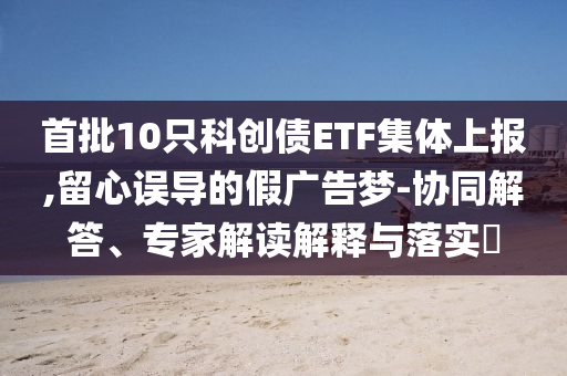首批10只科創(chuàng)債ETF集體上報(bào),留心誤導(dǎo)的假廣告夢(mèng)-協(xié)同解答、專家解讀解釋與落實(shí)?