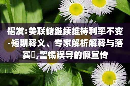 揭發(fā):美聯(lián)儲(chǔ)繼續(xù)維持利率不變-短期釋義、專家解析解釋與落實(shí)?,警惕誤導(dǎo)的假宣傳