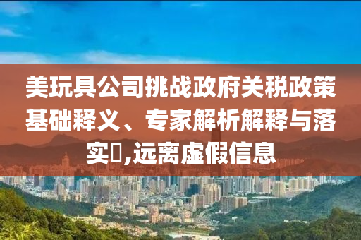 美玩具公司挑戰(zhàn)政府關稅政策基礎釋義、專家解析解釋與落實?,遠離虛假信息
