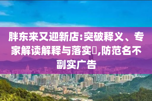 胖東來又迎新店:突破釋義、專家解讀解釋與落實?,防范名不副實廣告